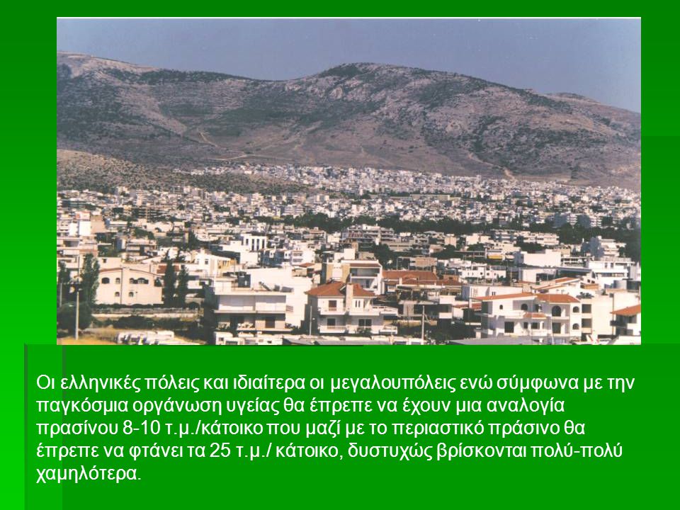 Οι ελληνικές πόλεις και ιδιαίτερα οι μεγαλουπόλεις ενώ σύμφωνα με την παγκόσμια οργάνωση υγείας θα έπρεπε να έχουν μια αναλογία πρασίνου 8-10 τ.μ./κάτοικο που μαζί με το περιαστικό πράσινο θα έπρεπε να φτάνει τα 25 τ.μ./ κάτοικο, δυστυχώς βρίσκονται πολύ-πολύ χαμηλότερα.