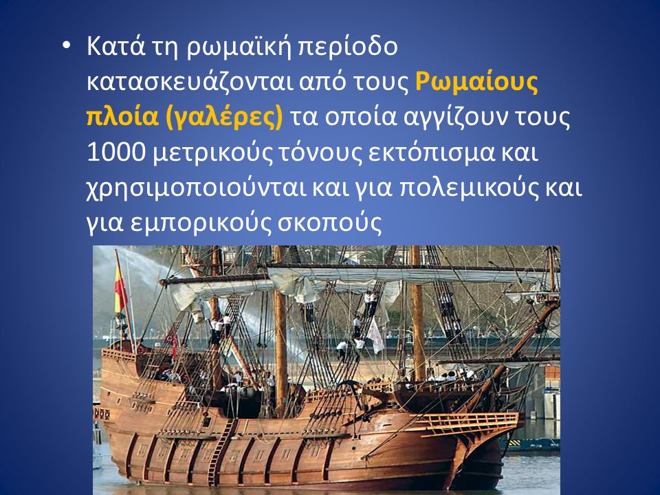 Κατά τη ρωμαϊκή περίοδο κατασκευάζονται από τους Ρωμαίους πλοία (γαλέρες) τα οποία αγγίζουν τους 1000 μετρικούς τόνους εκτόπισμα και χρησιμοποιούνται και για πολεμικούς και για εμπορικούς σκοπούς