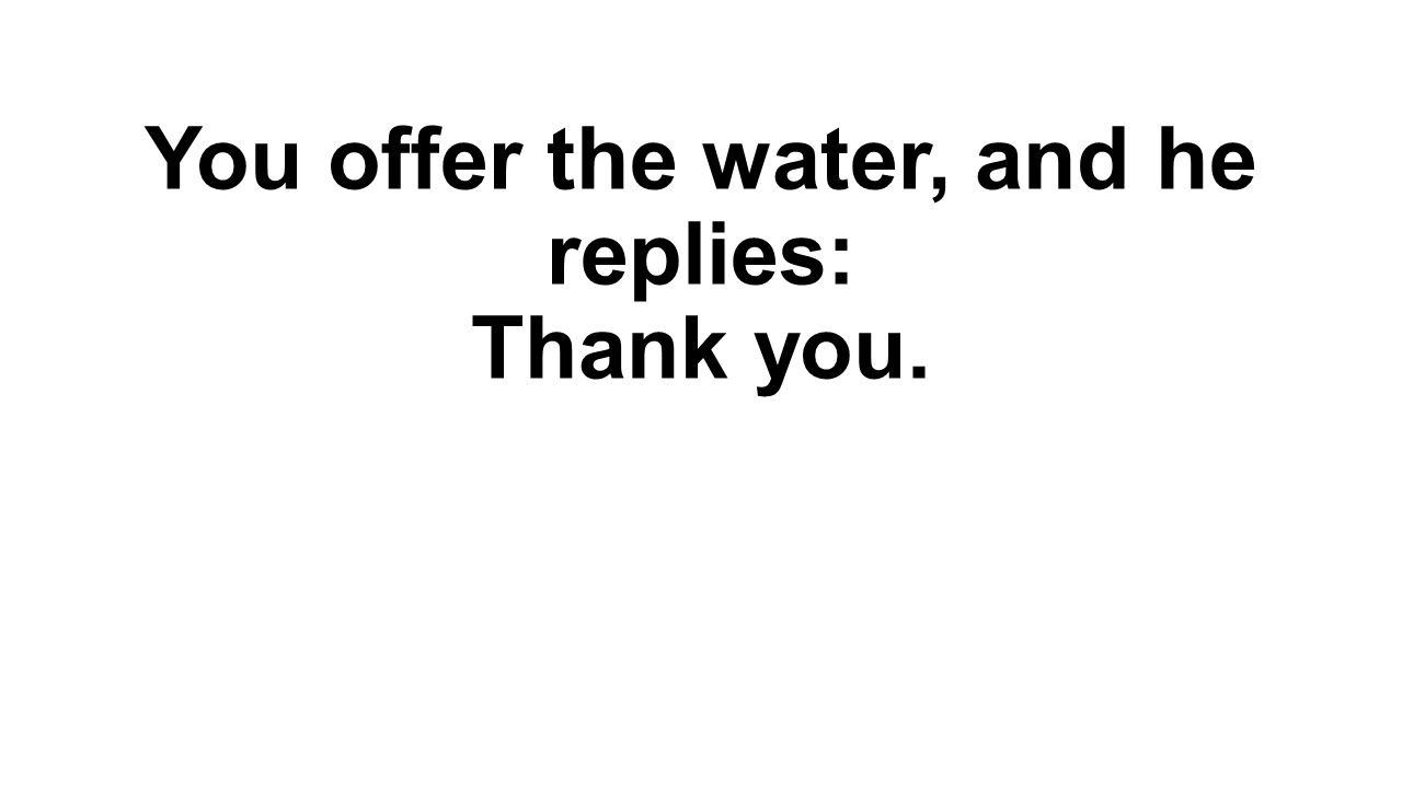 You offer the water, and he replies: Thank you.