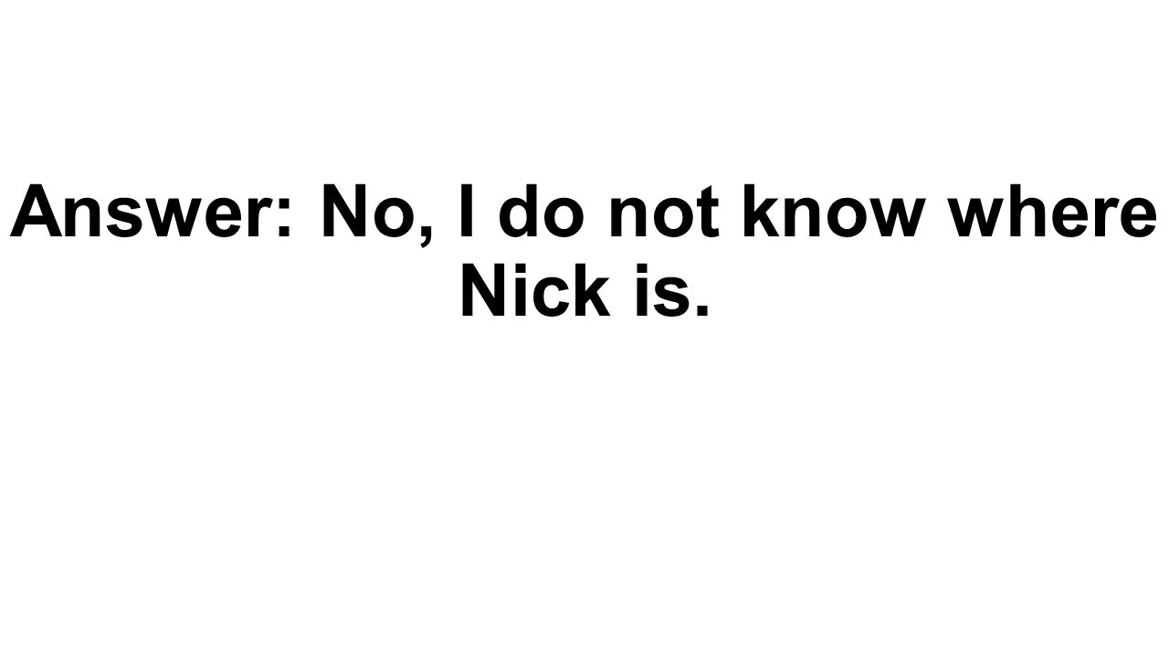 Answer: No, I do not know where Nick is.