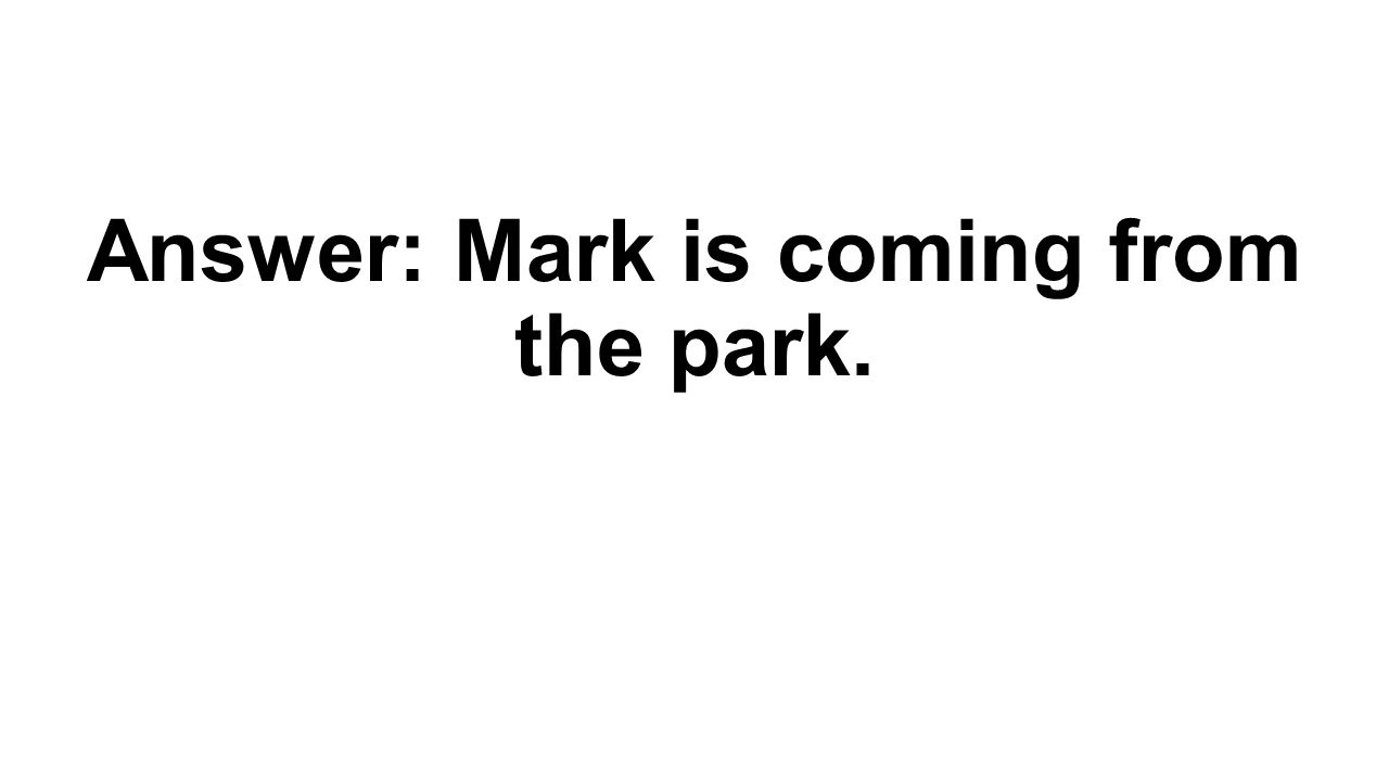 Answer: Mark is coming from the park.