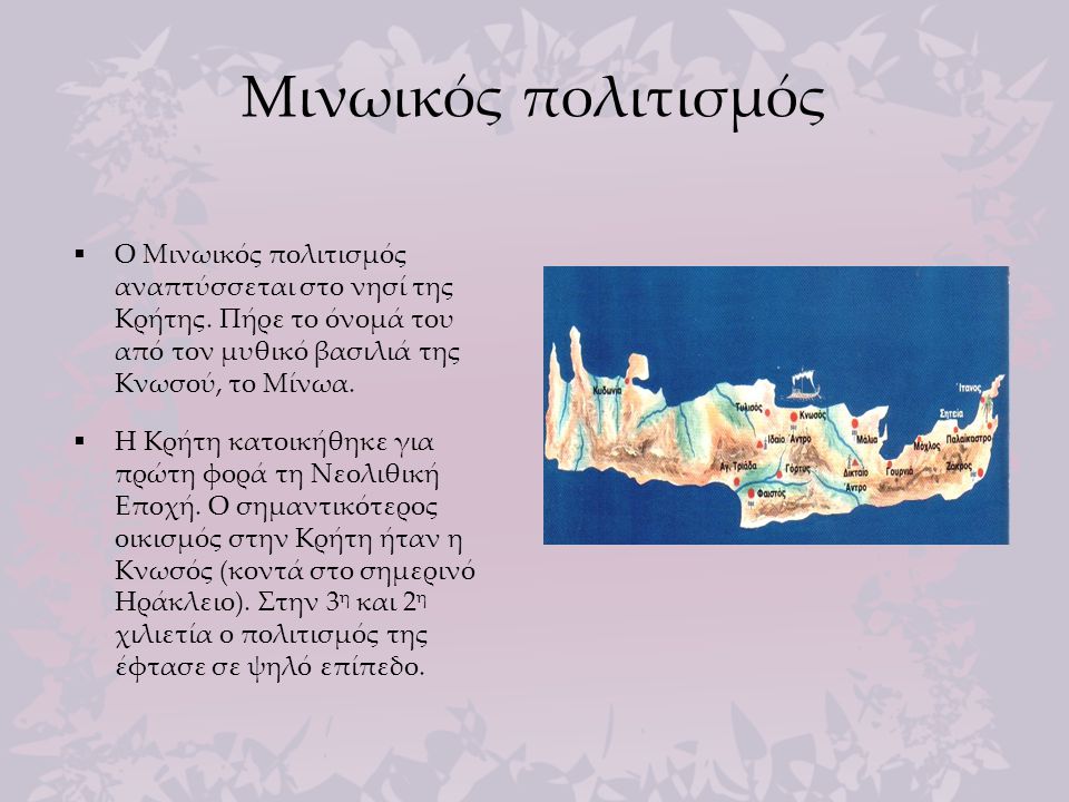 Μινωικός πολιτισμός Ο Μινωικός πολιτισμός αναπτύσσεται στο νησί της Κρήτης. Πήρε το όνομά του από τον μυθικό βασιλιά της Κνωσού, το Μίνωα.