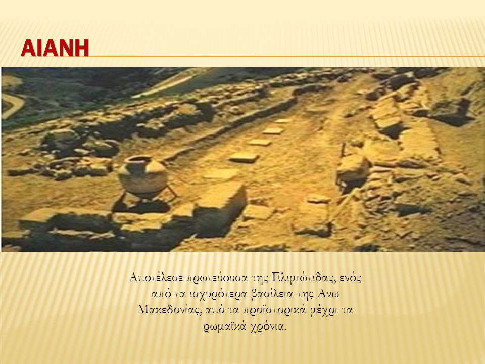 ΑΙΑΝΗ Αποτέλεσε πρωτεύουσα της Ελιμιώτιδας, ενός από τα ισχυρότερα βασίλεια της Ανω Μακεδονίας, από τα προϊστορικά μέχρι τα ρωμαϊκά χρόνια.