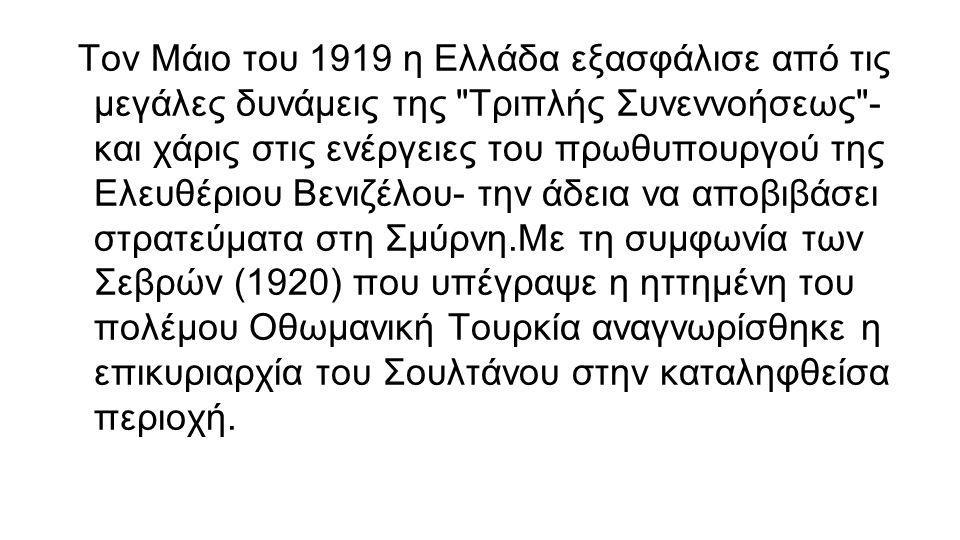 Τον Μάιο του 1919 η Ελλάδα εξασφάλισε από τις μεγάλες δυνάμεις της Τριπλής Συνεννοήσεως - και χάρις στις ενέργειες του πρωθυπουργού της Ελευθέριου Βενιζέλου- την άδεια να αποβιβάσει στρατεύματα στη Σμύρνη.Με τη συμφωνία των Σεβρών (1920) που υπέγραψε η ηττημένη του πολέμου Οθωμανική Τουρκία αναγνωρίσθηκε η επικυριαρχία του Σουλτάνου στην καταληφθείσα περιοχή.