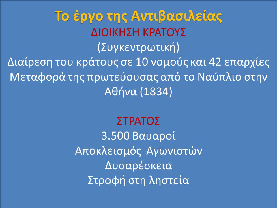 Το έργο της Αντιβασιλείας ΔΙΟΙΚΗΣΗ ΚΡΑΤΟΥΣ (Συγκεντρωτική) Διαίρεση του κράτους σε 10 νομούς και 42 επαρχίες Μεταφορά της πρωτεύουσας από το Ναύπλιο στην Αθήνα (1834) ΣΤΡΑΤΟΣ Βαυαροί Αποκλεισμός Αγωνιστών Δυσαρέσκεια Στροφή στη ληστεία