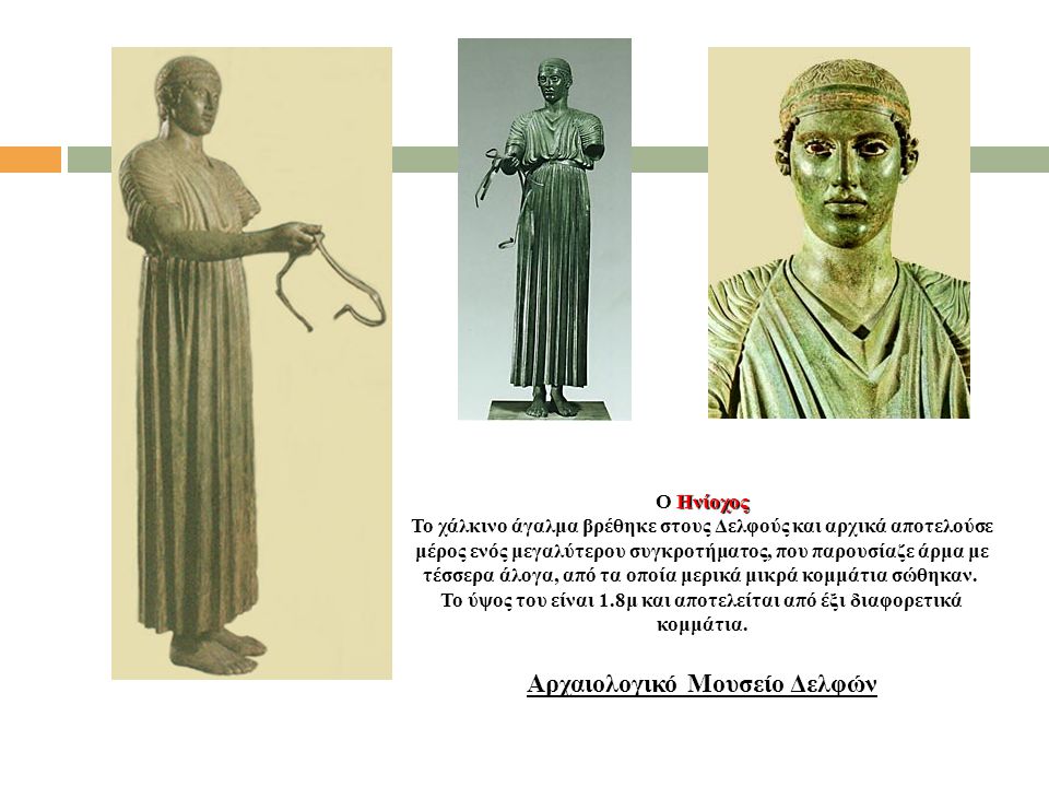 Ο Ηνίοχος Το χάλκινο άγαλμα βρέθηκε στους Δελφούς και αρχικά αποτελούσε μέρος ενός μεγαλύτερου συγκροτήματος, που παρουσίαζε άρμα με τέσσερα άλογα, από τα οποία μερικά μικρά κομμάτια σώθηκαν. Το ύψος του είναι 1.8μ και αποτελείται από έξι διαφορετικά κομμάτια.