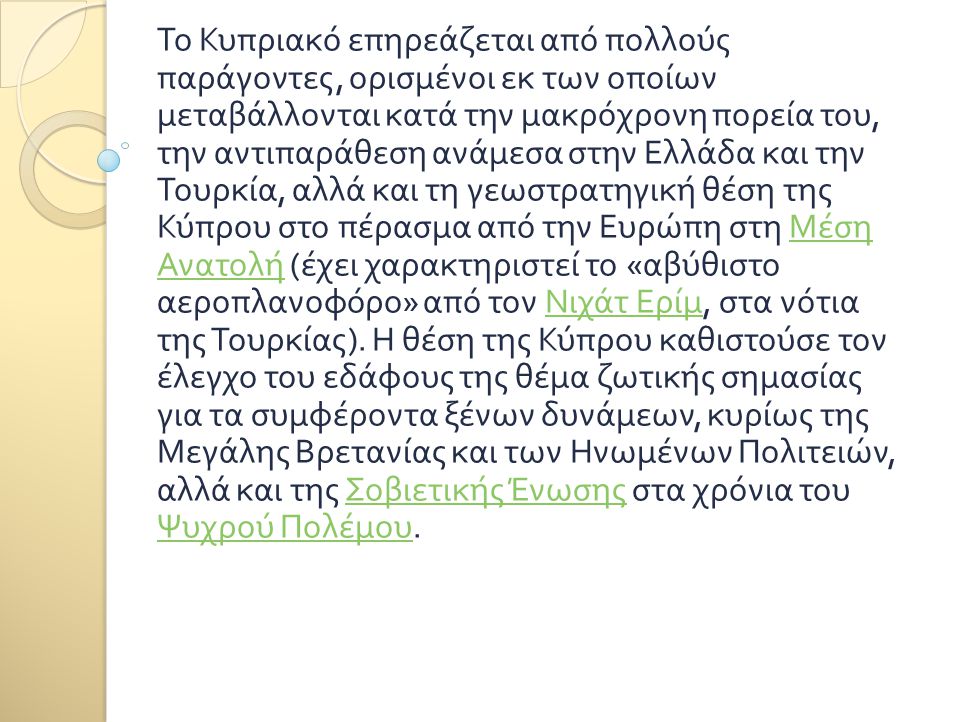 Το Κυπριακό επηρεάζεται από πολλούς παράγοντες, ορισμένοι εκ των οποίων μεταβάλλονται κατά την μακρόχρονη πορεία του, την αντιπαράθεση ανάμεσα στην Ελλάδα και την Τουρκία, αλλά και τη γεωστρατηγική θέση της Κύπρου στο πέρασμα από την Ευρώπη στη Μέση Ανατολή (έχει χαρακτηριστεί το «αβύθιστο αεροπλανοφόρο» από τον Νιχάτ Ερίμ, στα νότια της Τουρκίας). Η θέση της Κύπρου καθιστούσε τον έλεγχο του εδάφους της θέμα ζωτικής σημασίας για τα συμφέροντα ξένων δυνάμεων, κυρίως της Μεγάλης Βρετανίας και των Ηνωμένων Πολιτειών, αλλά και της Σοβιετικής Ένωσης στα χρόνια του Ψυχρού Πολέμου.