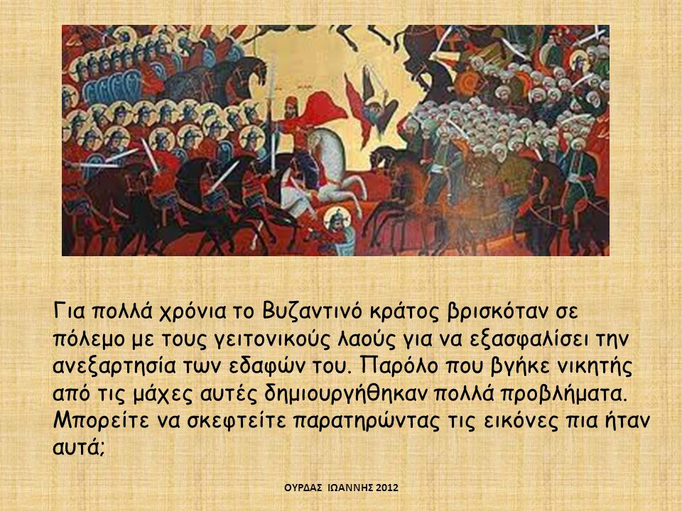 Για πολλά χρόνια το Βυζαντινό κράτος βρισκόταν σε πόλεμο με τους γειτονικούς λαούς για να εξασφαλίσει την ανεξαρτησία των εδαφών του. Παρόλο που βγήκε νικητής από τις μάχες αυτές δημιουργήθηκαν πολλά προβλήματα. Μπορείτε να σκεφτείτε παρατηρώντας τις εικόνες πια ήταν αυτά;