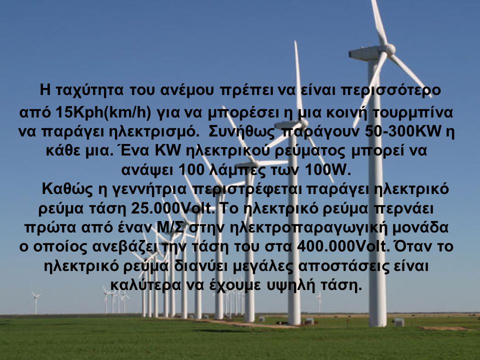 Η ταχύτητα του ανέμου πρέπει να είναι περισσότερο από 15Kph(km/h) για να μπορέσει η μια κοινή τουρμπίνα να παράγει ηλεκτρισμό. Συνήθως παράγουν KW η κάθε μια.