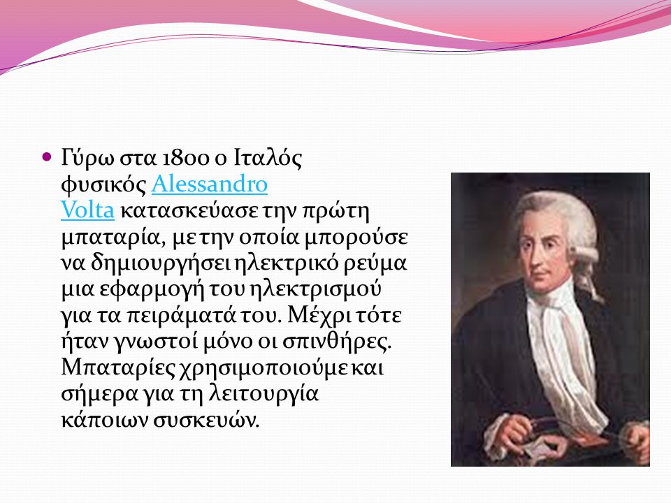 Γύρω στα 1800 ο Ιταλός φυσικός Alessandro Volta κατασκεύασε την πρώτη μπαταρία, με την οποία μπορούσε να δημιουργήσει ηλεκτρικό ρεύμα μια εφαρμογή του ηλεκτρισμού για τα πειράματά του.