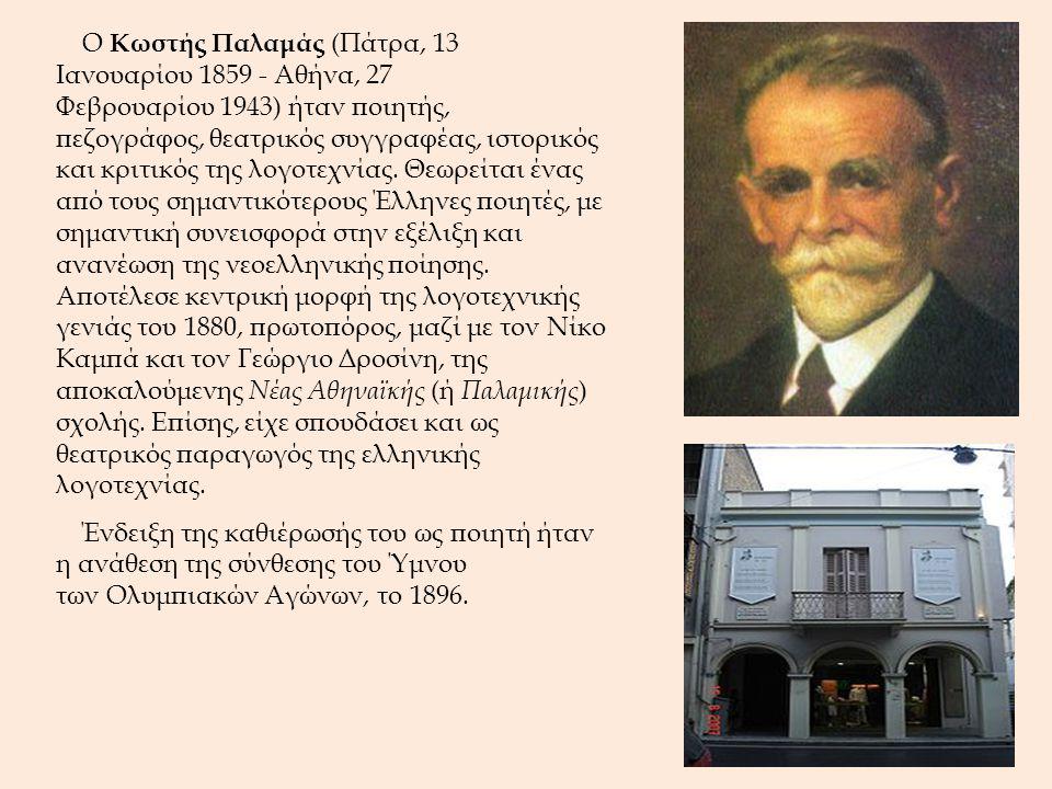 Ο Κωστής Παλαμάς (Πάτρα, 13 Ιανουαρίου Αθήνα, 27 Φεβρουαρίου 1943) ήταν ποιητής, πεζογράφος, θεατρικός συγγραφέας, ιστορικός και κριτικός της λογοτεχνίας. Θεωρείται ένας από τους σημαντικότερους Έλληνες ποιητές, με σημαντική συνεισφορά στην εξέλιξη και ανανέωση της νεοελληνικής ποίησης. Αποτέλεσε κεντρική μορφή της λογοτεχνικής γενιάς του 1880, πρωτοπόρος, μαζί με τον Νίκο Καμπά και τον Γεώργιο Δροσίνη, της αποκαλούμενης Νέας Αθηναϊκής (ή Παλαμικής) σχολής. Επίσης, είχε σπουδάσει και ως θεατρικός παραγωγός της ελληνικής λογοτεχνίας.