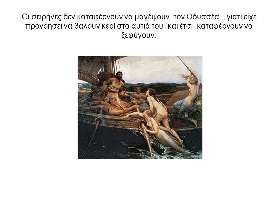 Οι σειρήνες δεν καταφέρνουν να μαγέψουν τον Οδυσσέα , γιατί είχε προνοήσει να βάλουν κερί στα αυτιά του και έτσι καταφέρνουν να ξεφύγουν.