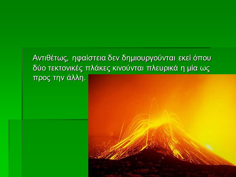 Αντιθέτως, ηφαίστεια δεν δημιουργούνται εκεί όπου δύο τεκτονικές πλάκες κινούνται πλευρικά η μία ως προς την άλλη.