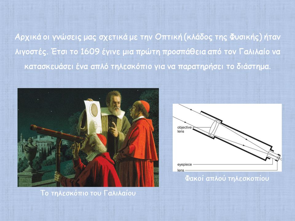 Αρχικά οι γνώσεις μας σχετικά με την Οπτική (κλάδος της Φυσικής) ήταν λιγοστές. Έτσι το 1609 έγινε μια πρώτη προσπάθεια από τον Γαλιλαίο να κατασκευάσει ένα απλό τηλεσκόπιο για να παρατηρήσει το διάστημα.