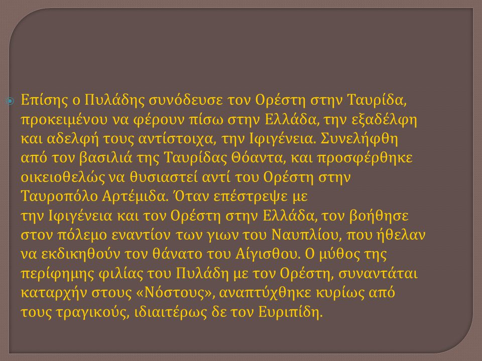 Επίσης ο Πυλάδης συνόδευσε τον Ορέστη στην Ταυρίδα, προκειμένου να φέρουν πίσω στην Ελλάδα, την εξαδέλφη και αδελφή τους αντίστοιχα, την Ιφιγένεια.
