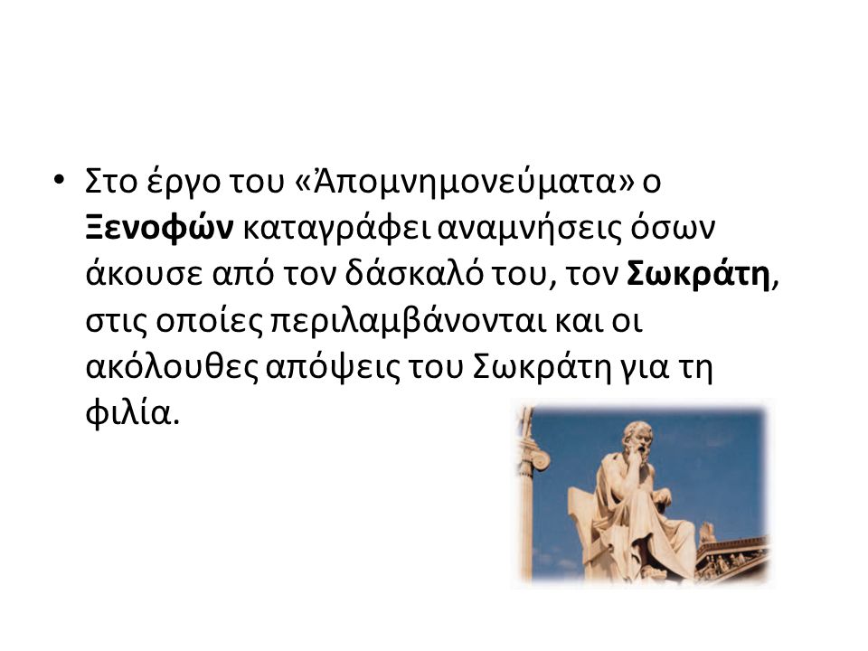 Στο έργο του «Ἀπομνημονεύματα» ο Ξενοφών καταγράφει αναμνήσεις όσων άκουσε από τον δάσκαλό του, τον Σωκράτη, στις οποίες περιλαμβάνονται και οι ακόλουθες απόψεις του Σωκράτη για τη φιλία.